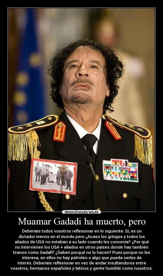 Muamar Gadadi ha muerto, pero - Deberíais todos vosotros reflexionar en lo siguiente: Si, es un
dictador menos en el mundo pero ¿Acaso los gringos y todos los
aliados de USA no estaban a su lado cuando les convenía? ¿Por qué
no intervienen los USA + aliados en otros países donde hay también
tiranos como Gadafi? ¿Saben porqué no lo hacen? Pues porque no les
interesa, en ellos no hay petroleo o algo que pueda serles de
interés. Deberíais reflexionar en vez de andar insultándoros entre
vosotros, hermanos españoles y latinos y gente humilde como nosotros.