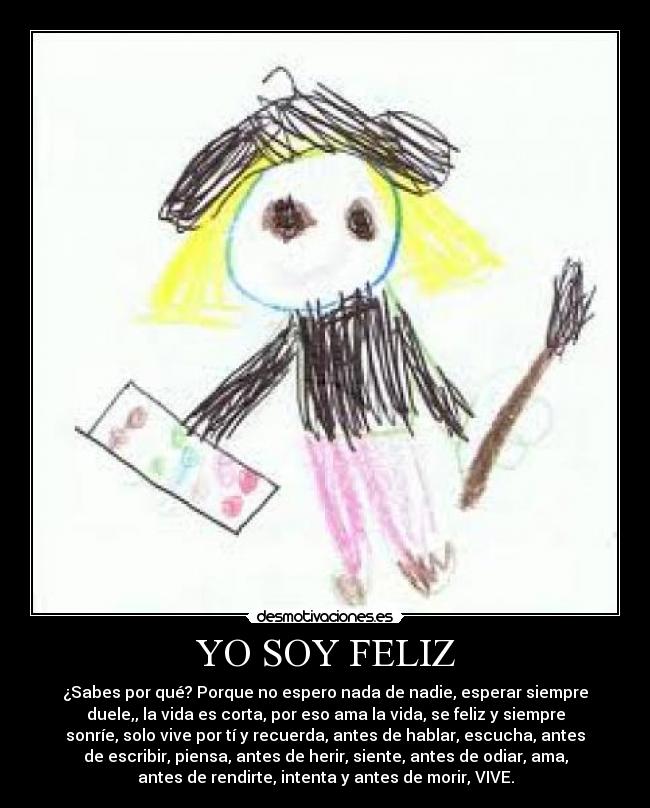 YO SOY FELIZ - ¿Sabes por qué? Porque no espero nada de nadie, esperar siempre
duele,, la vida es corta, por eso ama la vida, se feliz y siempre
sonríe, solo vive por tí y recuerda, antes de hablar, escucha, antes
de escribir, piensa, antes de herir, siente, antes de odiar, ama,
antes de rendirte, intenta y antes de morir, VIVE.