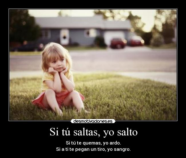 Si tú saltas, yo salto - Si tú te quemas, yo ardo.
Si a ti te pegan un tiro, yo sangro.