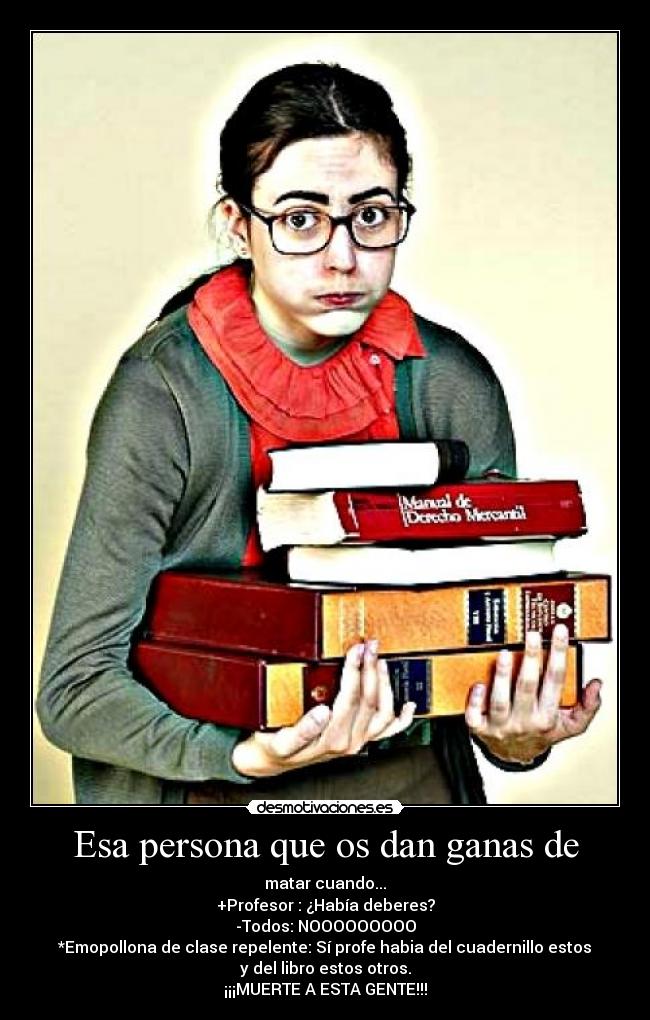 Esa persona que os dan ganas de - matar cuando...
+Profesor : ¿Había deberes?
-Todos: NOOOOOOOOO
*Emopollona de clase repelente: Sí profe habia del cuadernillo estos
y del libro estos otros.
¡¡¡MUERTE A ESTA GENTE!!!