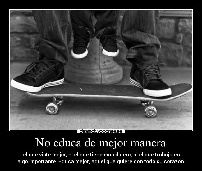 No educa de mejor manera - el que viste mejor, ni el que tiene más dinero, ni el que trabaja en
algo importante. Educa mejor, aquel que quiere con todo su corazón.