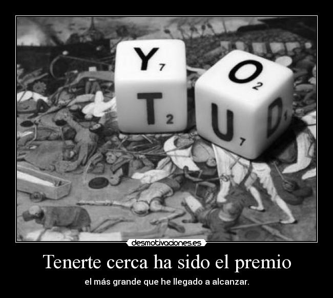 Tenerte cerca ha sido el premio - el más grande que he llegado a alcanzar.