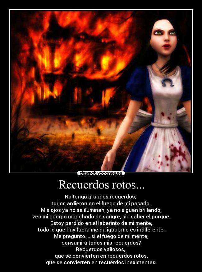 Recuerdos rotos... - No tengo grandes recuerdos,
todos ardieron en el fuego de mi pasado.
Mis ojos ya no se iluminan, ya no siguen brillando,
veo mi cuerpo manchado de sangre, sin saber el porque.
Estoy perdido en el laberinto de mi mente,
todo lo que hay fuera me da igual, me es indiferente.
Me pregunto.....si el fuego de mi mente,
consumirá todos mis recuerdos?
Recuerdos valiosos,
que se convierten en recuerdos rotos,
que se convierten en recuerdos inexistentes.