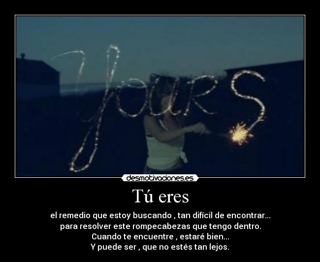 Tú eres - el remedio que estoy buscando , tan difícil de encontrar...
para resolver este rompecabezas que tengo dentro.
Cuando te encuentre , estaré bien...
Y puede ser , que no estés tan lejos.