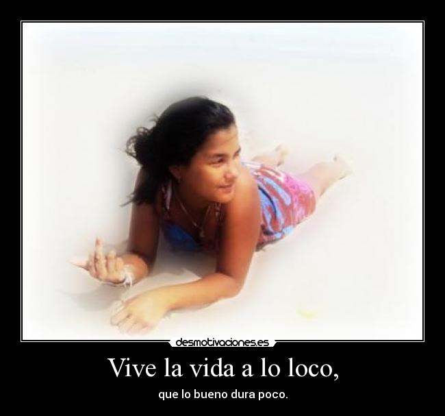 Vive la vida a lo loco, - que lo bueno dura poco.
