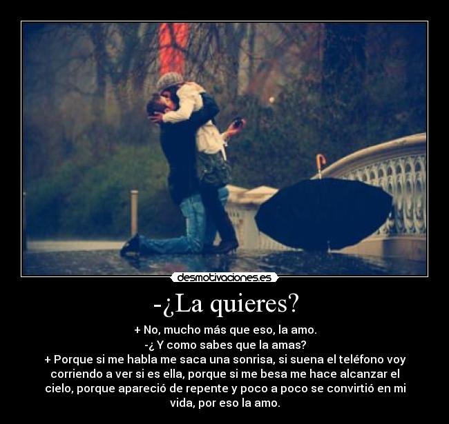 -¿La quieres? - + No, mucho más que eso, la amo.
-¿ Y como sabes que la amas?
+ Porque si me habla me saca una sonrisa, si suena el teléfono voy
corriendo a ver si es ella, porque si me besa me hace alcanzar el
cielo, porque apareció de repente y poco a poco se convirtió en mi
vida, por eso la amo.