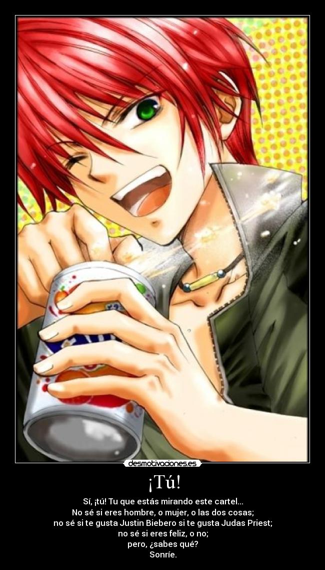 ¡Tú! - Sí, ¡tú! Tu que estás mirando este cartel...
No sé si eres hombre, o mujer, o las dos cosas;
no sé si te gusta Justin Biebero si te gusta Judas Priest;
no sé si eres feliz, o no;
pero, ¿sabes qué?
Sonríe.
