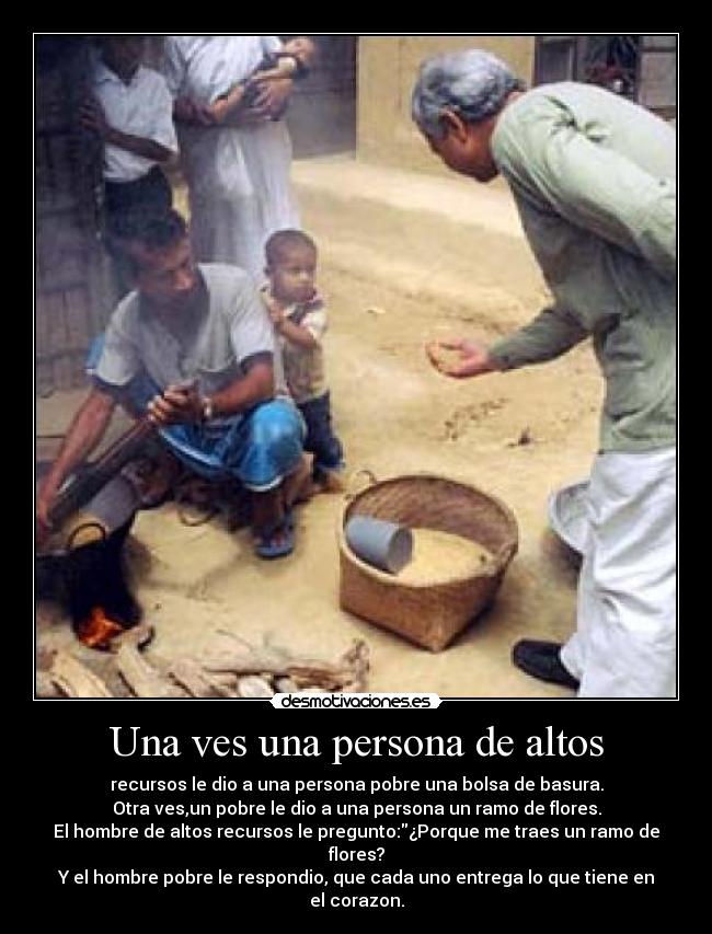 Una ves una persona de altos - recursos le dio a una persona pobre una bolsa de basura.
Otra ves,un pobre le dio a una persona un ramo de flores.
El hombre de altos recursos le pregunto:¿Porque me traes un ramo de flores?
Y el hombre pobre le respondio, que cada uno entrega lo que tiene en el corazon.