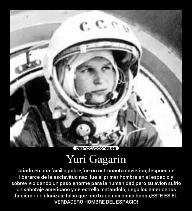 Yuri Gagarin - criado en una familia pobre,fue un astronauta sovietico,despues de
liberarce de la esclavitud nazi fue el primer hombre en el espacio y
sobrevivio dando un paso enorme para la humanidad,pero su avion sufrio
un sabotaje americano y se estrello matandolo,luego los americanos
fingieron un alunizaje falso que nos tragamos como bobos,ESTE ES EL
VERDADERO HOMBRE DEL ESPACIO!