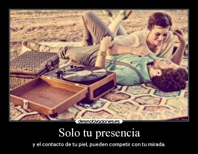 Solo tu presencia - y el contacto de tu piel, pueden competir con tu mirada.