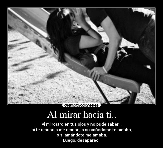 Al mirar hacia ti.. - vi mi rostro en tus ojos y no pude saber...
si te amaba o me amaba, o si amándome te amaba,
o si amándote me amaba.
Luego, desaparecí.