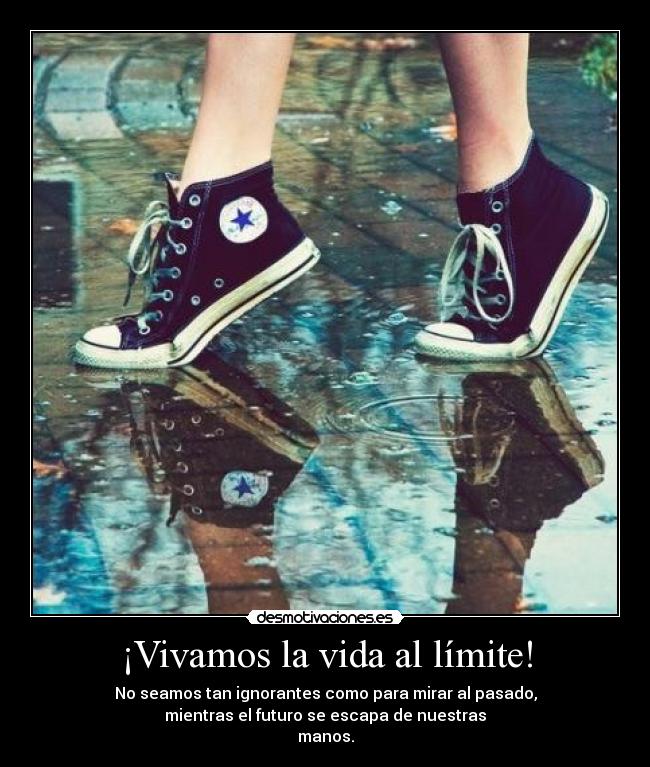 ¡Vivamos la vida al límite! - No seamos tan ignorantes como para mirar al pasado,
mientras el futuro se escapa de nuestras
manos.
