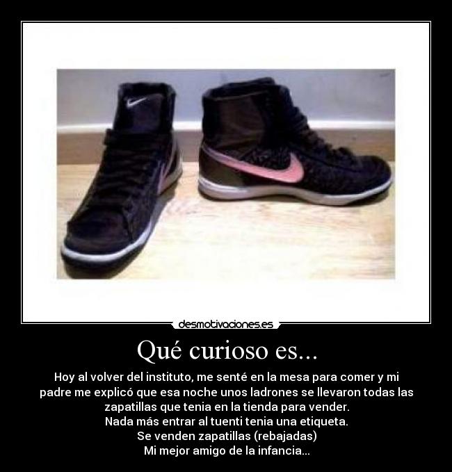 Qué curioso es... - Hoy al volver del instituto, me senté en la mesa para comer y mi
padre me explicó que esa noche unos ladrones se llevaron todas las
zapatillas que tenia en la tienda para vender.
Nada más entrar al tuenti tenia una etiqueta.
Se venden zapatillas (rebajadas)
Mi mejor amigo de la infancia...