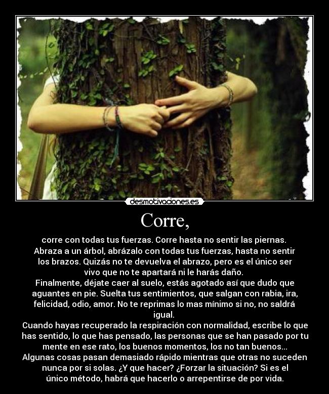 Corre, - corre con todas tus fuerzas. Corre hasta no sentir las piernas. 
Abraza a un árbol, abrázalo con todas tus fuerzas, hasta no sentir
los brazos. Quizás no te devuelva el abrazo, pero es el único ser
vivo que no te apartará ni le harás daño. 
Finalmente, déjate caer al suelo, estás agotado así que dudo que
aguantes en pie. Suelta tus sentimientos, que salgan con rabia, ira,
felicidad, odio, amor. No te reprimas lo mas mínimo si no, no saldrá
igual. 
Cuando hayas recuperado la respiración con normalidad, escribe lo que
has sentido, lo que has pensado, las personas que se han pasado por tu
mente en ese rato, los buenos momentos, los no tan buenos...
Algunas cosas pasan demasiado rápido mientras que otras no suceden
nunca por si solas. ¿Y que hacer? ¿Forzar la situación? Si es el
único método, habrá que hacerlo o arrepentirse de por vida.