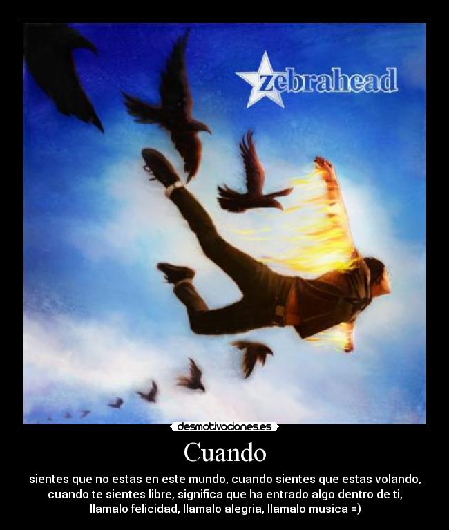Cuando - sientes que no estas en este mundo, cuando sientes que estas volando,
cuando te sientes libre, significa que ha entrado algo dentro de ti,
llamalo felicidad, llamalo alegria, llamalo musica =)