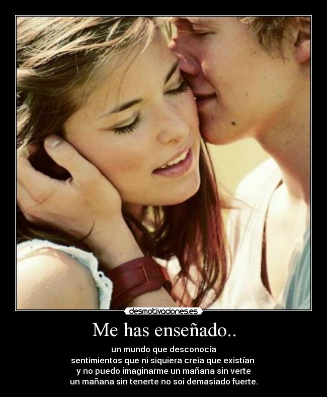 Me has enseñado.. - un mundo que desconocía
sentimientos que ni siquiera creia que existían
y no puedo imaginarme un mañana sin verte
un mañana sin tenerte no soi demasiado fuerte.