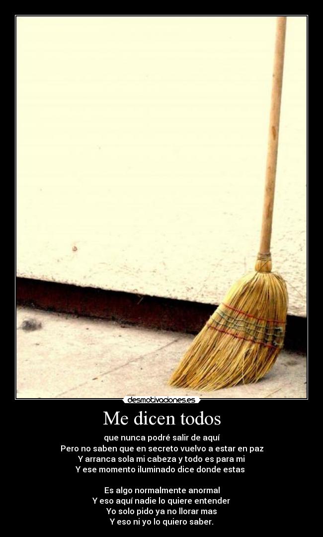 Me dicen todos - que nunca podré salir de aquí
Pero no saben que en secreto vuelvo a estar en paz
Y arranca sola mi cabeza y todo es para mi
Y ese momento iluminado dice donde estas
Es algo normalmente anormal
Y eso aquí nadie lo quiere entender
Yo solo pido ya no llorar mas
Y eso ni yo lo quiero saber.