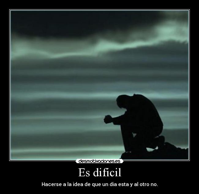 Es dificil - Hacerse a la idea de que un dia esta y al otro no.