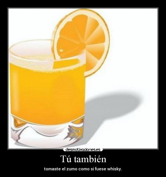 Tú también - tomaste el zumo como si fuese whisky.