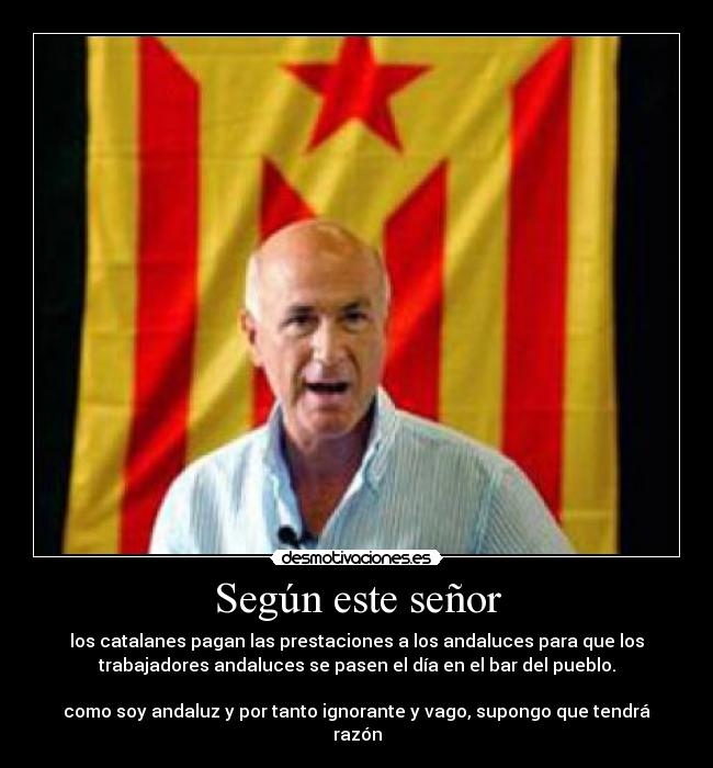 Según este señor - los catalanes pagan las prestaciones a los andaluces para que los
trabajadores andaluces se pasen el día en el bar del pueblo.
como soy andaluz y por tanto ignorante y vago, supongo que tendrá
razón