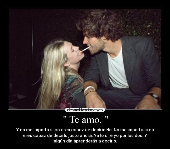 Te amo. - Y no me importa si no eres capaz de decírmelo. No me importa si no
eres capaz de decirlo justo ahora. Ya lo diré yo por los dos. Y
algún día aprenderás a decirlo.