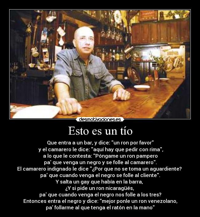 Esto es un tío - Que entra a un bar, y dice: un ron por favor
 y el camarero le dice: aquí hay que pedir con rima,
a lo que le contesta: Póngame un ron pampero
pa que venga un negro y se folle al camarero.
El camarero indignado le dice ¿Por que no se toma un aguardiente? 
pa que cuando venga el negro se folle al cliente.
Y salta un gay que había en la barra, 
¿Y si pide un ron nicaragüés, 
pa que cuando venga el negro nos folle a los tres?
Entonces entra el negro y dice: mejor ponle un ron venezolano,
pa follarme al que tenga el ratón en la mano