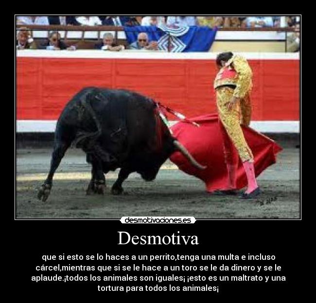 Desmotiva - que si esto se lo haces a un perrito,tenga una multa e incluso
cárcel,mientras que si se le hace a un toro se le da dinero y se le
aplaude.¡todos los animales son iguales¡ ¡esto es un maltrato y una
tortura para todos los animales¡