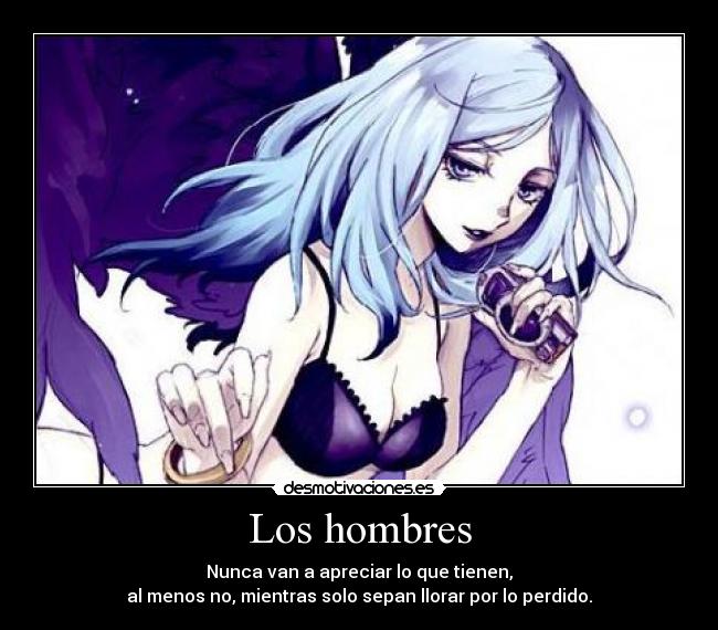 Los hombres - Nunca van a apreciar lo que tienen,
al menos no, mientras solo sepan llorar por lo perdido.