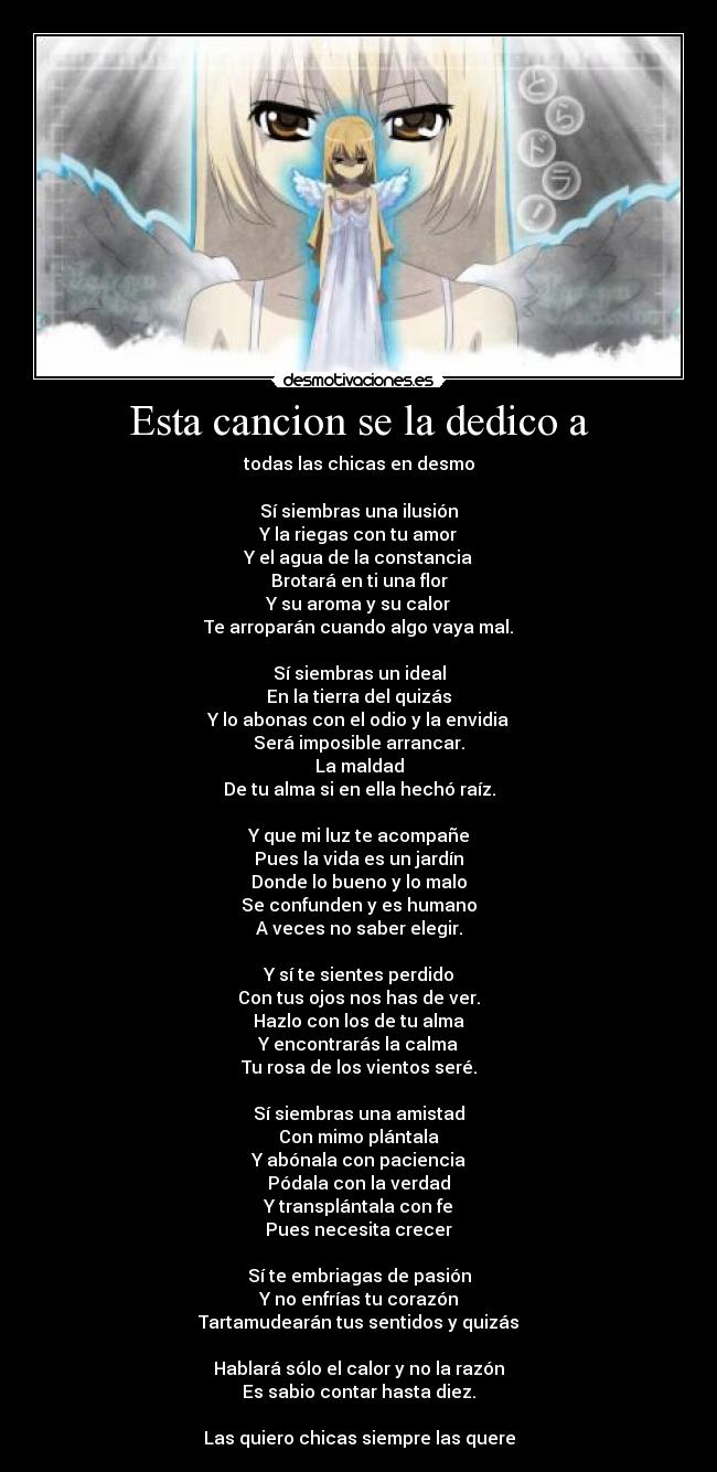 Esta cancion se la dedico a - todas las chicas en desmo

Sí siembras una ilusión
Y la riegas con tu amor
Y el agua de la constancia
Brotará en ti una flor
Y su aroma y su calor
Te arroparán cuando algo vaya mal.

Sí siembras un ideal
En la tierra del quizás
Y lo abonas con el odio y la envidia
Será imposible arrancar.
La maldad
De tu alma si en ella hechó raíz.

Y que mi luz te acompañe
Pues la vida es un jardín
Donde lo bueno y lo malo
Se confunden y es humano
A veces no saber elegir.

Y sí te sientes perdido
Con tus ojos nos has de ver.
Hazlo con los de tu alma
Y encontrarás la calma
Tu rosa de los vientos seré.

Sí siembras una amistad
Con mimo plántala
Y abónala con paciencia
Pódala con la verdad
Y transplántala con fe
Pues necesita crecer

Sí te embriagas de pasión
Y no enfrías tu corazón
Tartamudearán tus sentidos y quizás

Hablará sólo el calor y no la razón
Es sabio contar hasta diez.

Las quiero chicas siempre las quere