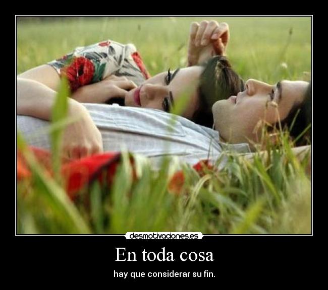 En toda cosa - hay que considerar su fin.