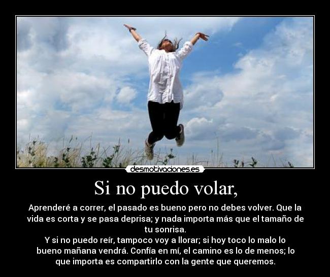 Si no puedo volar, - Aprenderé a correr, el pasado es bueno pero no debes volver. Que la
vida es corta y se pasa deprisa; y nada importa más que el tamaño de
tu sonrisa.
Y si no puedo reír, tampoco voy a llorar; si hoy toco lo malo lo
bueno mañana vendrá. Confía en mí, el camino es lo de menos; lo
que importa es compartirlo con la gente que queremos.