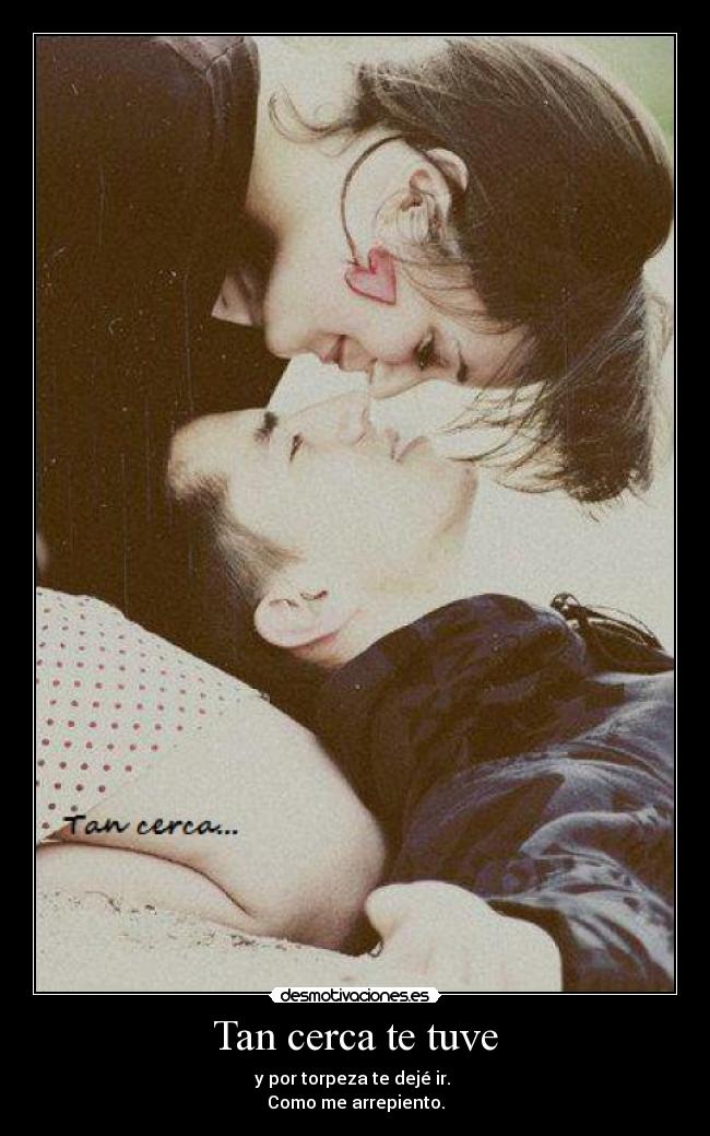 Tan cerca te tuve - y por torpeza te dejé ir.
Como me arrepiento.