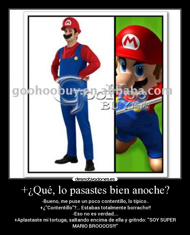 +¿Qué, lo pasastes bien anoche? - -Bueno, me puse un poco contentillo, lo típico..
+¿Contentillo?... Estabas totalmente borracho!!
-Eso no es verdad....
+Aplastaste mi tortuga, saltando encima de ella y gritndo: SOY SUPER
MARIO BROOOOS!!!