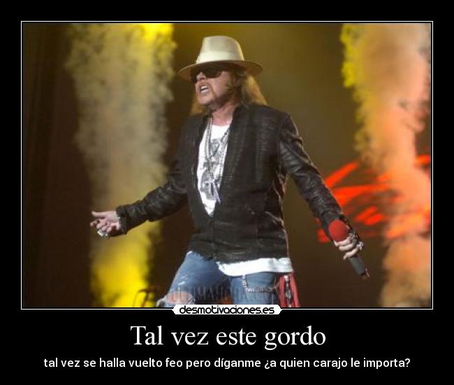 Tal vez este gordo - tal vez se halla vuelto feo pero díganme ¿a quien carajo le importa?