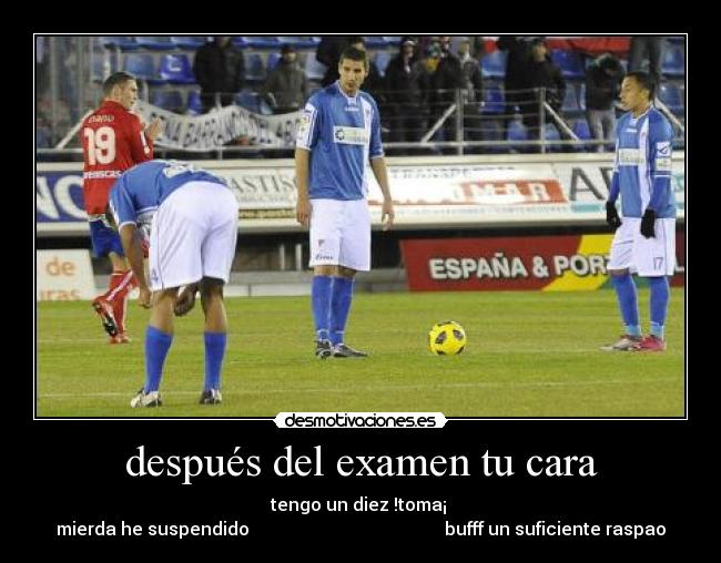 después del examen tu cara - tengo un diez !toma¡
mierda he suspendido bufff un suficiente raspao