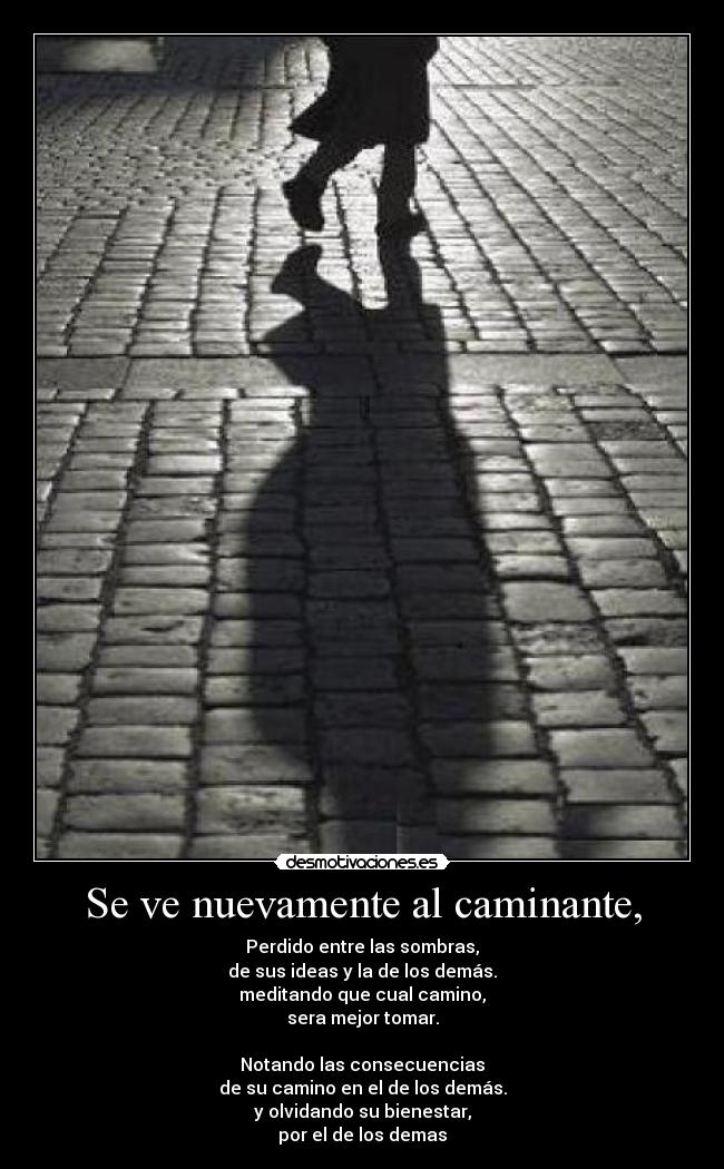 Se ve nuevamente al caminante, - Perdido entre las sombras,
de sus ideas y la de los demás.
meditando que cual camino,
sera mejor tomar.

Notando las consecuencias
de su camino en el de los demás.
y olvidando su bienestar,
por el de los demas