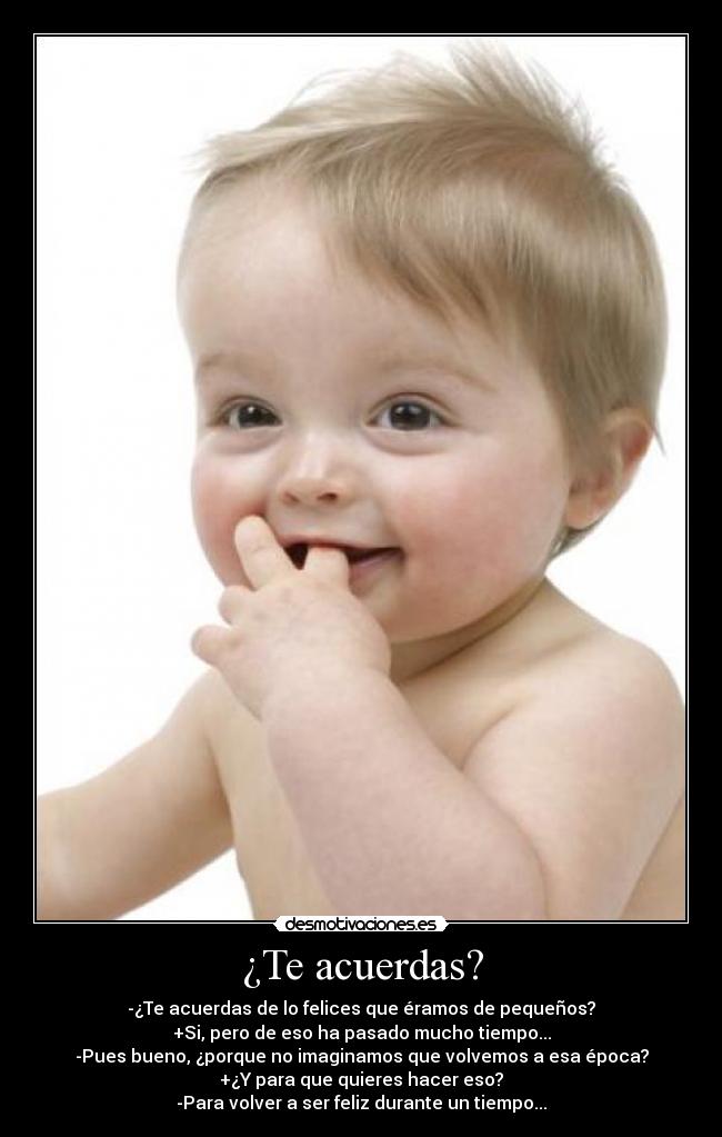 ¿Te acuerdas? - -¿Te acuerdas de lo felices que éramos de pequeños?
+Si, pero de eso ha pasado mucho tiempo...
-Pues bueno, ¿porque no imaginamos que volvemos a esa época?
+¿Y para que quieres hacer eso?
-Para volver a ser feliz durante un tiempo...