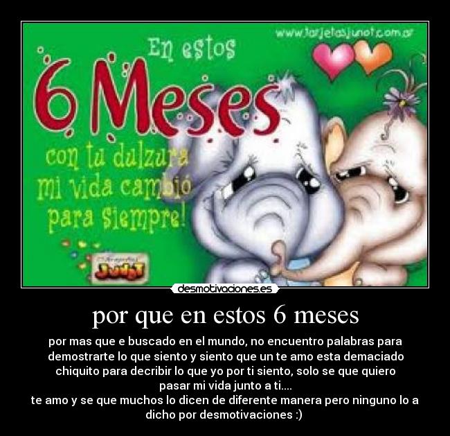 por que en estos 6 meses - por mas que e buscado en el mundo, no encuentro palabras para
demostrarte lo que siento y siento que un te amo esta demaciado
chiquito para decribir lo que yo por ti siento, solo se que quiero
pasar mi vida junto a ti....
te amo y se que muchos lo dicen de diferente manera pero ninguno lo a
dicho por desmotivaciones :) 