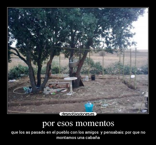por esos momentos - que los as pasado en el pueblo con los amigos y pensabais: por que no
montamos una cabaña