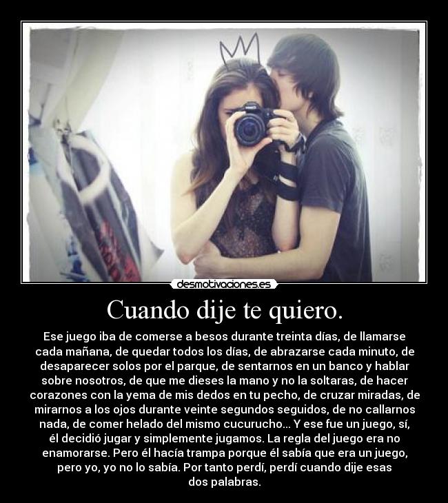 Cuando dije te quiero. - Ese juego iba de comerse a besos durante treinta días, de llamarse
cada mañana, de quedar todos los días, de abrazarse cada minuto, de
desaparecer solos por el parque, de sentarnos en un banco y hablar
sobre nosotros, de que me dieses la mano y no la soltaras, de hacer
corazones con la yema de mis dedos en tu pecho, de cruzar miradas, de
mirarnos a los ojos durante veinte segundos seguidos, de no callarnos
nada, de comer helado del mismo cucurucho... Y ese fue un juego, sí,
él decidió jugar y simplemente jugamos. La regla del juego era no
enamorarse. Pero él hacía trampa porque él sabía que era un juego,
pero yo, yo no lo sabía. Por tanto perdí, perdí cuando dije esas
dos palabras.