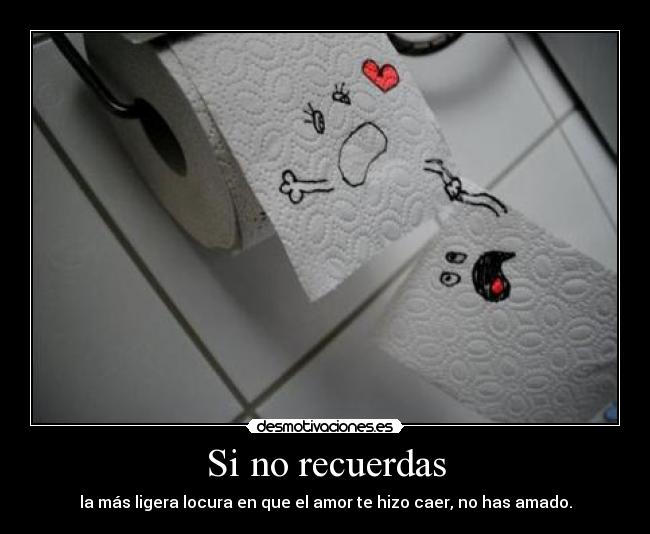 Si no recuerdas - la más ligera locura en que el amor te hizo caer, no has amado.