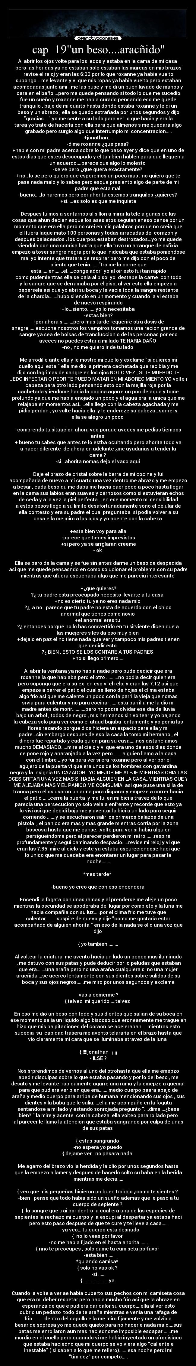 cap 19un beso....aracñido - Al abrir los ojos volte para los lados y estaba en la cama de mi casa
pero las heridas ya no estaban solo estaban las marcas en mis brazos
revise el reloj y eran las 6:00 por lo que roxanne ya habia vuelto
supongo....me levante y vi que mis ropas ya habia vuelto pero estaban
acomodadas junto ami , me las puse y me di un buen lavado de manos y
cara en el baño....pero me quede pensando si todo lo que me sucedio
fue un sueño y roxanne me habia curado pensando eso me quede
tranquilo , baje de mi cuarto hasta donde estaba roxanne y le di un
beso y un abrazo , ella se quedo extrañada por unos segundos y dijo
gracias.... yo me sente a su lado para ver lo que hacia y era la
tarea yo trate de hacerla con ella para que almenos s me quedara algo
grabado pero surgio algo que interrumpio mi concentracion.....
+jonathan....
-dime roxanne ¿que pasa?
+hable con mi padre acerca sobre lo que paso ayer y dice que en uno de
estos dias que estes desocupado y el tambien hablen para que lleguen a
un acuerdo....parece que algo lo molesto
-se ve pero ¿que quera exactamente?
+no , lo se pero quiero que esperemos un poco mas , no quiero que te
pase nada malo y lo sabes pero esque presiento algo de parte de mi
padre que esta mal
-bueno.....lo haremos pero por ahorita estemos tranquilos ¿quieres?
+si.....es solo es que me inquieta
Despues fuimos a sentarnos al sillon a mirar la tele algunas de las
cosas que ahun decian esque los asesiatos seguian eneso pense por un
momento que era ella pero no crei en mis palabras porque no creia que
ell fuera laque mato 100 personas y todas arracadas del corazon y
despues balaceados , los cuerpos estaban destrozados...yo me quede
viendola con una sonrisa hasta que ella tuvo un arranque de asfixia
empezo a toser sangre negra por lo que inidcaba que estaba poniendose
mal yo intente que tratara de respirar pero me dijo con el poco de
aliento que tenia.......traime la carne que
esta......en.......el.....congelador yo al oir esto fui tan rapido
como pudemientras ella se caia al piso yo destape la carne con todo
y la sangre que se derramaba por el piso, al ver esto ella empezo a
bebersela asi que yo abri su boca y le vacie toda la sangre restante
de la charola.......hubo silencio en un momento y cuando la vi estaba
de nuevo respirando
+lo...siento.......yo lo necesitaba
-estas bien?
+por ahora si........pero mas tarde requerire otra dosis de
snagre......escucha nosotros los vampiros tomamos una racion grande de
sangre ya sea de bolsas de transfuccion o de las personas por eso
aveces no puedes estar a mi lado TE HARIA DAÑO
-no , no me quiero ir de tu lado
Me arrodille ante ella y le mostre mi cuello y exclame si quieres mi
cuello aqui esta ella me dio la primera cachetada que recibia y me
dijo con lagrimas de sangre en los ojos NO LO VEZ , SI TE MUERDO TE
PUEDO INFECTAR O PEOR TE PUEDO MATAR EN MI ABORECIMIENTO YO volte mi
cabeza para otro lado pensando esto con la mejilla roja por la
cachetada y iendome hacia la cocina agarre un poc de agua y tome
profundo ya que me habia enojado un poco y el agua era la unica que me
relajaba en momentos asi.....ella llego con la cabeza agachada y me
pidio perdon , yo volte hacia ella y le endereze su cabeza , sonrei y
ella se alegro un poco
-comprendo tu situacion ahora veo porque aveces me pedias tiempos
antes
+ bueno tu sabes que antes te lo estba ocultando pero ahorita todo va
a hacer diferente de ahora en adelante ¿me ayudarias a tender la
cama ?
-si...ahorita nomas dejo el vaso aqui
Deje el brazo de cristal sobre la barra de mi cocina y fui
acompañarla de nuevo a mi cuarto una vez dentro me abrazo y me empezo
a besar , cada beso qu me daba me hacia caer poco a poco hasta llegar
en la cama sus labios eran suaves y carnosos como si estuvieran echos
de ceda y a la vez la piel perfecta ...en ese momento mi sensibilidad
a estos besos llego a su limite desafortunadamente sono el celular de
ella contesto y era su padre el cual preguntaba si podia volver a su
casa ella me miro a los ojos y yo acente con la cabeza
+esta bien voy para alla
-parece que tienes imprevistos
+si pero ya se arrglaran creeme
- ok
Ella se paro de la cama y se fue sin antes darme un beso de despedida
asi que me quede pensasndo en como solucionar el problema con su padre
mientras que afuera escuchaba algo que me parecia interesante
+¿que quieres?
?¿ tu padre esta preocupado necesito llevarte a tu casa
+no es cierto tu ya no eres nada mio
?¿ a no ..parece que tu padre no esta de acuerdo con el chico
anormal que tienes como novio
+el anormal eres tu
?¿ entonces porque no lo has comvertido en tu sirviente dicen que a
las muejeres s les da eso muy bien
+dejalo en paz el no tiene nada que ver y tampoco mis padres tienen
que decidir esto
?¿ BIEN , ESTO SE LOS CONTARE A TUS PADRES
+no si llego primero.....
Al abrir la ventana ya no habia nadie pero pude dedicir que era
roxanne la que hablaba pero el otro ..........no podia decir quien era
pero supongo que era su ex en eso vi el reloj y eran las 7:12 asi que
empeze a barrer el patio el cual se lleno de hojas el clima estaba
algo frio asi que me calente un poco con la parrilla vieja que nomas
srvia para calentar y no para cocinar ......esta parrilla me la dio mi
madre antes de morir...........pero no podre olvidar ese dia de lluvia
bajo un arbol , todos de negro , mis hermanos sin voltear y yo bajando
la cabeza solo para ver como el ataud bajaba lentamente y yo ponia las
flores rezando porque dios hiciera un espacio para ella y mi
padre...sin embargo despues de eso la casa la tomo mi hermano , el
dinero fue repartido y cada quien para su casa.....nos distanciamos
mucho DEMASIADO.....mire al cielo y vi que era uno de esos dias donde
se pone rojo y anaranjado a la vez pero........alguien llamo a la casa
con el timbre ...yo fui para ver si era roxanne pero al ver por el
agujero de la puerta vi que era unos de los hombres con gavardina
negra y la insignia UN CAZADOR YO MEJOR ME ALEJE MIENTRAS OHIA LAS
VOCES GRITAR UNA VEZ MAS SI HABIA ALGUIEN EN LA CASA..MIENTRAS QUE YO
ME ALEJABA MAS Y EL PANICO ME COMSUMIA asi que puse una silla de
tranca pero ellos usaron un arma para disparar y empeze a correr hacia
el patio ......cerre la puerta y me fui en mi bici a travez de lo que
parecia una persecucion yo solo veia a enfrente y recorde que esto ya
lo vivi asi que decidi bajarme y aventar la bici a un lado para seguir
corriendo .......y se escucharon salir los primeros balazos de una
pistola , el panico era mas y mas grande mientras corria por la zona
boscosa hasta que me canse...volte para ver si habia alguien
persigueindome pero al parecer perdieron mi ratro.......respire
profundamente y segui caminando despacio.....revise mi reloj y vi que
eran las 7:35 mire al cielo y este ya estaba oscureciendose haci que
lo unico que me quedaba era enontarar un lugar para pasar la
noche.......
*mas tarde*
-bueno yo creo que con eso encendera
Encendi la fogata con unas ramas y al prenderse me aleje un poco
mientras la oscuridad se apoderaba del lugar por completo y la luna me
hacia compañia con su luz.....por el clima frio me tuve que
calentar.........suspire de nuevo y dije como me gustaria estar
acompañado de alguien ahorita en eso de la nada se ollo una voz que
dijo
{ yo tambien.........
Al voltear la criatura me avento hacia un lado un pcoco mas iluminado
, me detuvo con sus patas y pude deducir por lo peludas que estaban
que era.......una araña pero no una araña cualquiera si no una mujer
aracñida....se acerco lentamente con sus dientes sobre salidos de su
boca y sus ojos negros......me miro por unos segundos y exclame
-vas a comerme ?
{ talvez mi querido.....talvez
En eso me dio un beso con todo y sus dientes que salian de su boca en
ese momento salia un liquido algo biscoso que eroneamente me trague eh
hizo que mis palpitaciones del coraon se aceleraban.....mientras esto
sucedia su cabidad trasera me avento telaraña en el brazo hasta que
vio claramente mi cara que se iluminaba atravez de la luna
{ !!!!jonathan ¡¡¡¡
- ILSE ?
Nos srprendimos de vernos al uno del otrohasta que ella me emepzo
apedir disculpas sobre lo que estaba pasando y por lo del beso , me
desato y me levante rapidamente agarre una rama y la emepze a quemar
para que pudiera ver bien que era........medio cuerpo paara abajo de
araña y medio cuerpo para arriba de humana mencionando sus ojos , sus
dientes y la baba que le salia.....ella me acompaño en la fogata
sentandose a mi lado y estando sonrojada pregunto ....dime....¿bese
bien? la mire y acente con la cabeza ella volteo para ro lado pero
al parecer le llamo la atencion que estaba sangrando por culpa de unas
de sus patas
{ estas sangrando
-no espera yo puedo
{ dejame ver...no pasara nada
Me agarro del brazo vio la herdida y la olio por unos segundos hasta
que la empezo a lamer y despues de hacerlo solto su baba en la herida
mientras me decia.....
{ veo que mis pequeñas hicieron un buen trabajo ¿como te sientes ?
-bien , pense que todo habia sido un sueño ademas que le paso a tu
cuerpo de sepiente ?
{ la sangre que trai por dentro la cual era una de las especies de
sepientes la rechazo mi cuerpo y la escupi al despertar ya estaba haci
pero esto paso despues de que te cure y te lleve a casa.....
-ya veo....tu cuerpo esta desnudo
{ no lo veas por favor
-no me habia fijado en el hasta ahorita.......
{ nno te preocupes , solo dame tu camiseta porfavor
-esta bien.....
*quiando camisa*
{ solo no vas ok ?
-si ......
{ .....................ya
Cuando la volte a ver ae habia cuberto sus pechos con mi camiseta cosa
que era mi deber respetar pero hacia mucho frio asi que la abraze en
esperanza de que e pudiera dar calor su cuerpo....ella al ver esto
cubrio un pedazo todo de telaraña mientras e venia una rafaga de
frio..........dentro del capullo ella me miro fijamente y me volvio a
besar de sopresa yo me quede quieto para no hacerle nada malo....sus
patas me enrollaron aun mas haciednome imposible escapar ......me
mordio en el cuello pero cuanndo vi me habia inyectado un afrodisiaco
que estaba haciedno que mi cuerpo se volviera algo caliente e
inestable ( si saben a lo que me refiero).......esa noche perdi mi
timidez por competo.....