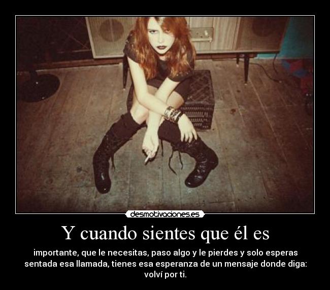 Y cuando sientes que él es - importante, que le necesitas, paso algo y le pierdes y solo esperas
sentada esa llamada, tienes esa esperanza de un mensaje donde diga:
volví por ti.