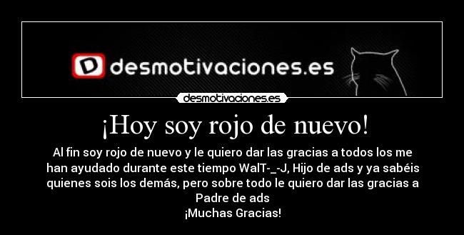 ¡Hoy soy rojo de nuevo! - Al fin soy rojo de nuevo y le quiero dar las gracias a todos los me
han ayudado durante este tiempo WalT-_-J, Hijo de ads y ya sabéis
quienes sois los demás, pero sobre todo le quiero dar las gracias a
Padre de ads
¡Muchas Gracias!