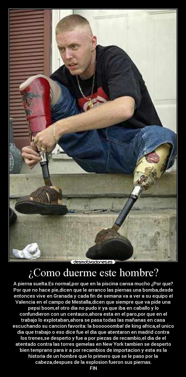¿Como duerme este hombre? - A pierna suelta.Es normal,por que en la piscina cansa mucho ¿Por que?
Por que no hace pie,dicen que le arranco las piernas una bomba,desde
entonces vive en Granada y cada fin de semana va a ver a su equipo el
Valencia en el campo de Mestalla,dicen que siempre que va pide una
pepsi boom,el otro dia no pudo ir ya que iba en caballo y lo
confundieron con un centauro,ahora esta en el paro,por que en el
trabajo lo explotaban,ahora se pasa todas las mañanas en casa
escuchando su cancion favorita: la boooooomba! de king africa,el unico
dia que trabajo o eso dice fue el dia que atentaron en madrid contra
los trenes,se desperto y fue a por piezas de recambio,el dia de el
atentado contra las torres gemelas en New York tambien se desperto
bien temprano para ir a por recambios de importacion y esta es la
historia de un hombre que lo primero que se le paso por la
cabeza,despues de la explosion fueron sus piernas.
FIN