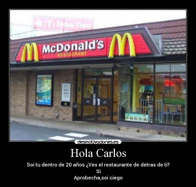 Hola Carlos - Soi tu dentro de 20 años ¿Ves el restaurante de detras de ti?
Si
Aprobecha,soi ciego