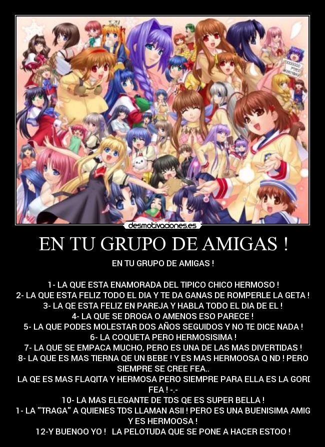 EN TU GRUPO DE AMIGAS ! - EN TU GRUPO DE AMIGAS !
1- LA QUE ESTA ENAMORADA DEL TIPICO CHICO HERMOSO !
2- LA QUE ESTA FELIZ TODO EL DIA Y TE DA GANAS DE ROMPERLE LA GETA !
3- LA QE ESTA FELIZ EN PAREJA Y HABLA TODO EL DIA DE EL !
4- LA QUE SE DROGA O AMENOS ESO PARECE !
5- LA QUE PODES MOLESTAR DOS AÑOS SEGUIDOS Y NO TE DICE NADA !
6- LA COQUETA PERO HERMOSISIMA !
7- LA QUE SE EMPACA MUCHO, PERO ES UNA DE LAS MAS DIVERTIDAS !
8- LA QUE ES MAS TIERNA QE UN BEBE ! Y ES MAS HERMOOSA Q ND ! PERO
SIEMPRE SE CREE FEA..
9- LA QE ES MAS FLAQITA Y HERMOSA PERO SIEMPRE PARA ELLA ES LA GORDA
FEA ! -.-
10- LA MAS ELEGANTE DE TDS QE ES SUPER BELLA !
11- LA TRAGA A QUIENES TDS LLAMAN ASII ! PERO ES UNA BUENISIMA AMIGA
Y ES HERMOOSA !
12-Y BUENOO YO ! ♥ LA PELOTUDA QUE SE PONE A HACER ESTOO !