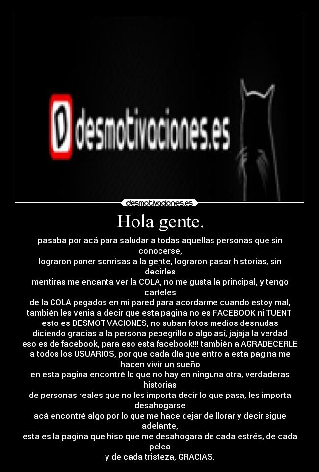Hola gente. - pasaba por acá para saludar a todas aquellas personas que sin
conocerse,
lograron poner sonrisas a la gente, lograron pasar historias, sin
decirles
mentiras me encanta ver la COLA, no me gusta la principal, y tengo
carteles
de la COLA pegados en mi pared para acordarme cuando estoy mal,
también les venia a decir que esta pagina no es FACEBOOK ni TUENTI
esto es DESMOTIVACIONES, no suban fotos medios desnudas
diciendo gracias a la persona pepegrillo o algo así, jajaja la verdad
eso es de facebook, para eso esta facebook!!! también a AGRADECERLE
a todos los USUARIOS, por que cada día que entro a esta pagina me
hacen vivir un sueño
en esta pagina encontré lo que no hay en ninguna otra, verdaderas
historias
de personas reales que no les importa decir lo que pasa, les importa
desahogarse
acá encontré algo por lo que me hace dejar de llorar y decir sigue
adelante,
esta es la pagina que hiso que me desahogara de cada estrés, de cada
pelea
y de cada tristeza, GRACIAS.