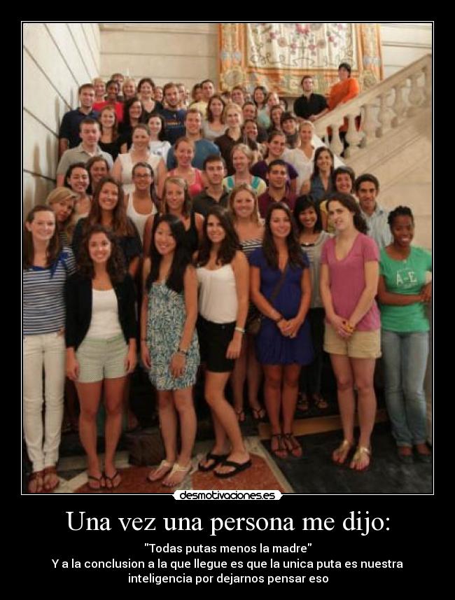 Una vez una persona me dijo: - Todas putas menos la madre
Y a la conclusion a la que llegue es que la unica puta es nuestra
inteligencia por dejarnos pensar eso