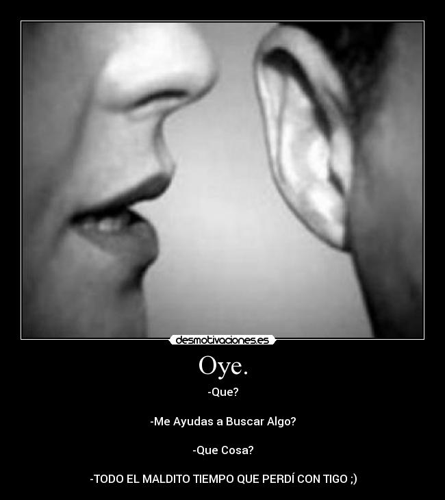 Oye. - -Que?

-Me Ayudas a Buscar Algo?

-Que Cosa?

-TODO EL MALDITO TIEMPO QUE PERDÍ CON TIGO ;)